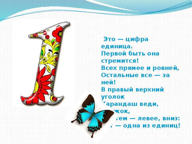  Это — цифра единица.  Первой быть она стремится!  Всех прямее и ровней,  Остальные все — за ней!  В правый верхний уголок  Карандаш веди, дружок,  А затем — левее, вниз:  Вот — одна из единиц! 