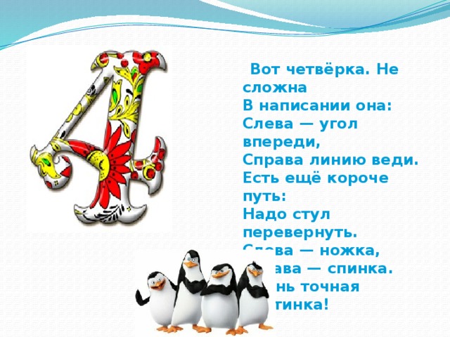  Вот четвёрка. Не сложна  В написании она:  Слева — угол впереди,  Справа линию веди.  Есть ещё короче путь:  Надо стул перевернуть.  Слева — ножка, справа — спинка.  Очень точная картинка! 