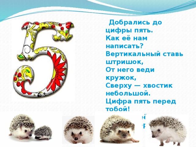  Добрались до цифры пять.  Как её нам написать?  Вертикальный ставь штришок,  От него веди кружок,  Сверху — хвостик небольшой.  Цифра пять перед тобой!  Научись её писать,  Чтоб пятёрки получать! 