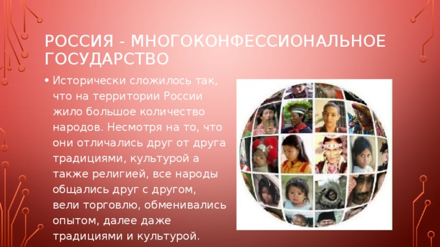 Россия - многоконфессиональное государство Исторически сложилось так, что на территории России жило большое количество народов. Несмотря на то, что они отличались друг от друга традициями, культурой а также религией, все народы общались друг с другом, вели торговлю, обменивались опытом, далее даже традициями и культурой. 