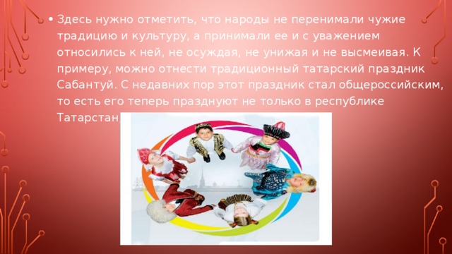 Здесь нужно отметить, что народы не перенимали чужие традицию и культуру, а принимали ее и с уважением относились к ней, не осуждая, не унижая и не высмеивая. К примеру, можно отнести традиционный татарский праздник Сабантуй. С недавних пор этот праздник стал общероссийским, то есть его теперь празднуют не только в республике Татарстан, но и по всей России. 