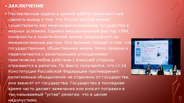Заключение Поставленные задачи в данной работе помогают нам сделать вывод о том, что Россия вполне может существовать как межконфессиональное государство в мирных условиях. Однако эмоциональный фактор, СМИ, конфликты в политической жизни провоцируют на межрелигиозные распри. Это явление говорит о том, что государственная, общественная жизнь тесно связана и переплетается с религиозными отношениями: практически любое действие с внешней стороны отражается в религии. По факту получается, что ст.14 Конституции Российской Федерации противоречит: религиозные объединения не отделены от государства, они зависят от государства. Государство в последнее время часто делает замечания или вносит поправки в так называемый 