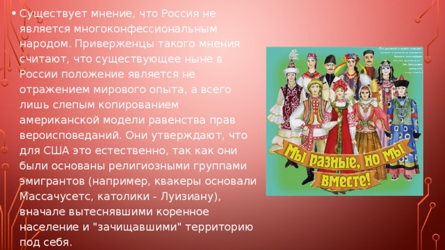 Существует мнение, что Россия не является многоконфессиональным народом. Приверженцы такого мнения считают, что существующее ныне в России положение является не отражением мирового опыта, а всего лишь слепым копированием американской модели равенства прав вероисповеданий. Они утверждают, что для США это естественно, так как они были основаны религиозными группами эмигрантов (например, квакеры основали Массачусетс, католики - Луизиану), вначале вытеснявшими коренное население и 