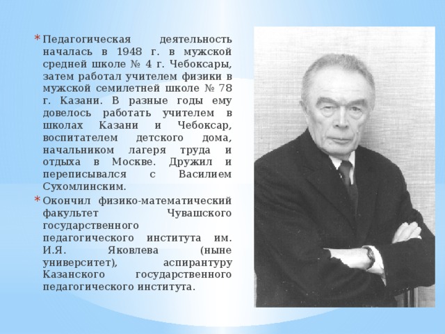 Педагогическая деятельность началась в 1948 г. в мужской средней школе № 4 г. Чебоксары, затем работал учителем физики в мужской семилетней школе № 78 г. Казани. В разные годы ему довелось работать учителем в школах Казани и Чебоксар, воспитателем детского дома, начальником лагеря труда и отдыха в Москве. Дружил и переписывался с Василием Сухомлинским. Окончил физико-математический факультет Чувашского государственного педагогического института им. И.Я. Яковлева (ныне университет), аспирантуру Казанского государственного педагогического института. 