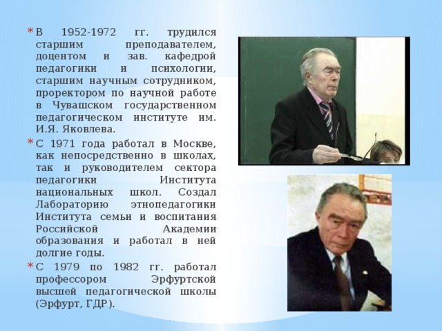 В 1952-1972 гг. трудился старшим преподавателем, доцентом и зав. кафедрой педагогики и психологии, старшим научным сотрудником, проректором по научной работе в Чувашском государственном педагогическом институте им. И.Я. Яковлева. С 1971 года работал в Москве, как непосредственно в школах, так и руководителем сектора педагогики Института национальных школ. Создал Лабораторию этнопедагогики Института семьи и воспитания Российской Академии образования и работал в ней долгие годы. С 1979 по 1982 гг. работал профессором Эрфуртской высшей педагогической школы (Эрфурт, ГДР). 