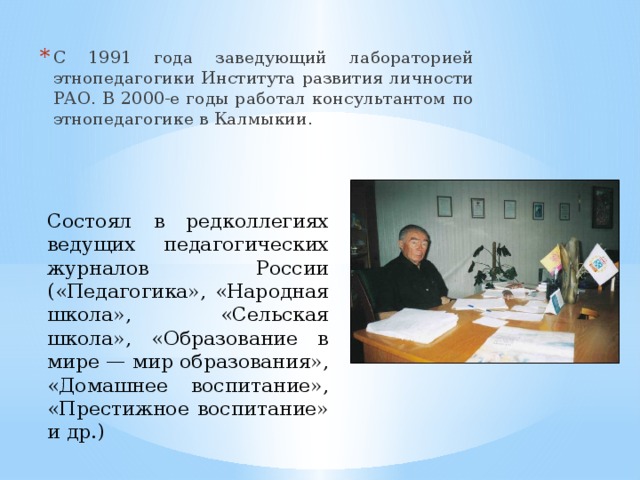С 1991 года заведующий лабораторией этнопедагогики Института развития личности РАО. В 2000-е годы работал консультантом по этнопедагогике в Калмыкии. Состоял в редколлегиях ведущих педагогических журналов России («Педагогика», «Народная школа», «Сельская школа», «Образование в мире — мир образования», «Домашнее воспитание», «Престижное воспитание» и др.) 