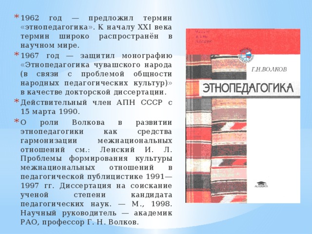1962 год — предложил термин «этнопедагогика». К началу XXI века термин широко распространён в научном мире. 1967 год — защитил монографию «Этнопедагогика чувашского народа (в связи с проблемой общности народных педагогических культур)» в качестве докторской диссертации. Действительный член АПН СССР с 15 марта 1990. О роли Волкова в развитии этнопедагогики как средства гармонизации межнациональных отношений см.: Ленский И. Л. Проблемы формирования культуры межнациональных отношений в педагогической публицистике 1991—1997 гг. Диссертация на соискание ученой степени кандидата педагогических наук. — М., 1998. Научный руководитель — академик РАО, профессор Г. Н. Волков. 