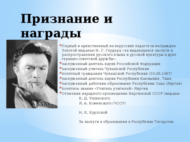 Признание и награды Первый и единственный из нерусских педагогов награждён Золотой медалью И. Г. Гердера «за выдающиеся заслуги в распространении русского языка и русской культуры в духе германо-советской дружбы». заслуженный деятель науки Российской Федерации заслуженный учитель Чувашской Республики почётный гражданин Чувашской Республики (20.06.1997) заслуженный деятель науки Республики Калмыкия, Тыва заслуженный работник образования Республики Саха (Якутия) почётное звание «Учитель учителей» Якутии Отличник народного просвещения Киргизской СССР (медали:  К. Д. Ушинского  Я. А. Коменского (ЧССР)  Н. К. Крупской  За заслуги в образовании в Республике Татарстан 