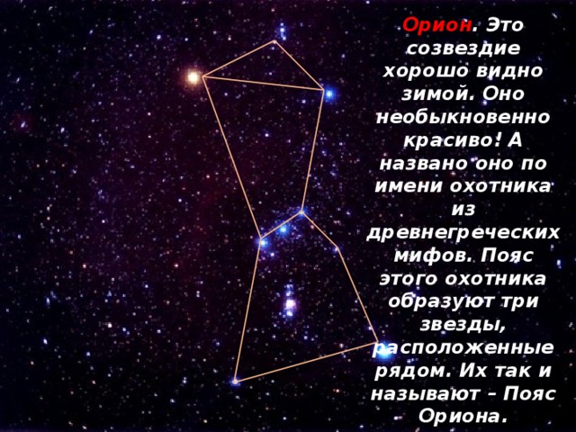 Орион . Это созвездие хорошо видно зимой. Оно необыкновенно красиво! А названо оно по имени охотника из древнегреческих мифов. Пояс этого охотника образуют три звезды, расположенные рядом. Их так и называют – Пояс Ориона. 