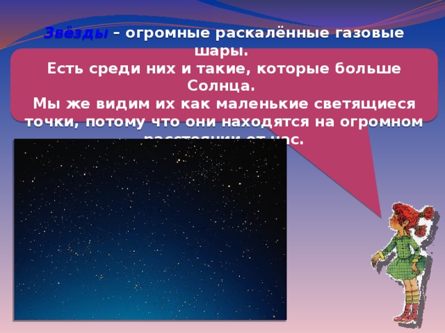 Звёзды – огромные раскалённые газовые шары. Есть среди них и такие, которые больше Солнца. Мы же видим их как маленькие светящиеся точки, потому что они находятся на огромном расстоянии от нас. 