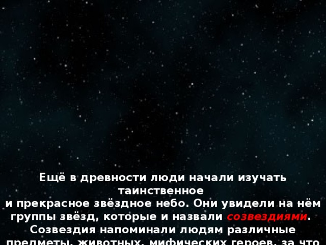 Ещё в древности люди начали изучать таинственное и прекрасное звёздное небо. Они увидели на нём группы звёзд, которые и назвали созвездиями . Созвездия напоминали людям различные предметы, животных, мифических героев, за что и получили свои названия.   