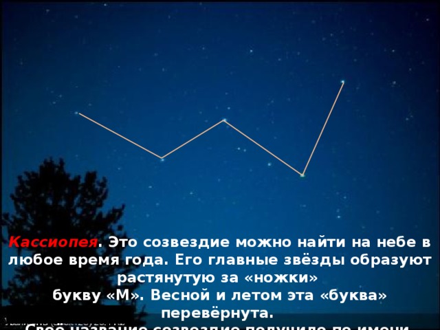 Кассиопея . Это созвездие можно найти на небе в любое время года. Его главные звёзды образуют растянутую за «ножки» букву «М». Весной и летом эта «буква» перевёрнута. Своё название созвездие получило по имени царицы Кассиопеи – героини древнегреческих мифов. 