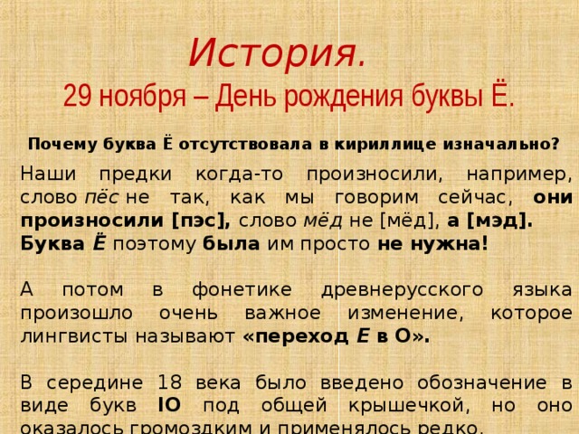 История.   29 ноября – День рождения буквы Ё. Почему буква Ё отсутствовала в кириллице изначально?  Наши предки когда-то произносили, например, слово  пёс  не так, как мы говорим сейчас, они произносили [пэс], слово  мёд  не [мёд], а [мэд]. Буква  Ё  поэтому была им просто не нужна!  А потом в фонетике древнерусского языка произошло очень важное изменение, которое лингвисты называют «переход  Е  в О».  В середине 18 века было введено обозначение в виде букв IO под общей крышечкой, но оно оказалось громоздким и применялось редко. 