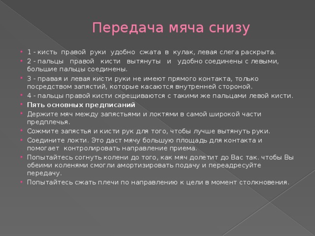 Передача мяча снизу 1 - кисть  правой  руки  удобно  сжата  в  кулак, левая слега раскрыта. 2 - пальцы   правой   кисти   вытянуты   и   удобно соединены с левыми, большие пальцы соединены. 3 - правая и левая кисти руки не имеют прямого контакта, только посредством запястий, которые касаются внутренней стороной. 4 - пальцы правой кисти скрещиваются с такими же пальцами левой кисти. Пять основных предписаний  Держите мяч между запястьями и локтями в самой широкой части предплечья. Сожмите запястья и кисти рук для того, чтобы лучше вытянуть руки. Соедините локти. Это даст мячу большую площадь для контакта и помогает  контролировать направление приема. Попытайтесь согнуть колени до того, как мяч долетит до Вас так. чтобы Вы обеими коленями смогли амортизировать подачу и переадресуйте передачу. Попытайтесь сжать плечи по направлению к цели в момент столкновения. 