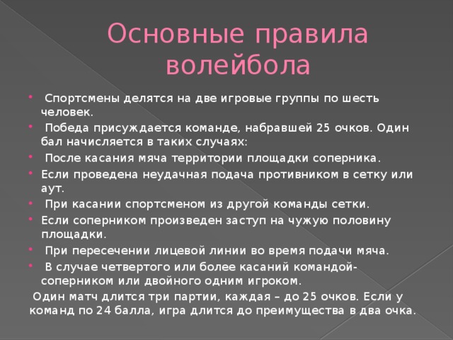 Основные правила волейбола  Спортсмены делятся на две игровые группы по шесть человек.  Победа присуждается команде, набравшей 25 очков. Один бал начисляется в таких случаях:  После касания мяча территории площадки соперника. Если проведена неудачная подача противником в сетку или аут.  При касании спортсменом из другой команды сетки. Если соперником произведен заступ на чужую половину площадки.  При пересечении лицевой линии во время подачи мяча.  В случае четвертого или более касаний командой-соперником или двойного одним игроком.  Один матч длится три партии, каждая – до 25 очков. Если у команд по 24 балла, игра длится до преимущества в два очка. 