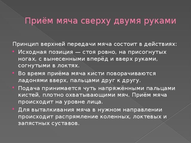 Приём мяча сверху двумя руками Принцип верхней передачи мяча состоит в действиях: Исходная позиция — стоя ровно, на присогнутых ногах, с вынесенными вперёд и вверх руками, согнутыми в локтях. Во время приёма мяча кисти поворачиваются ладонями вверх, пальцами друг к другу. Подача принимается чуть напряжёнными пальцами кистей, плотно охватывающими мяч. Приём мяча происходит на уровне лица. Для выталкивания мяча в нужном направлении происходит распрямление коленных, локтевых и запястных суставов. 