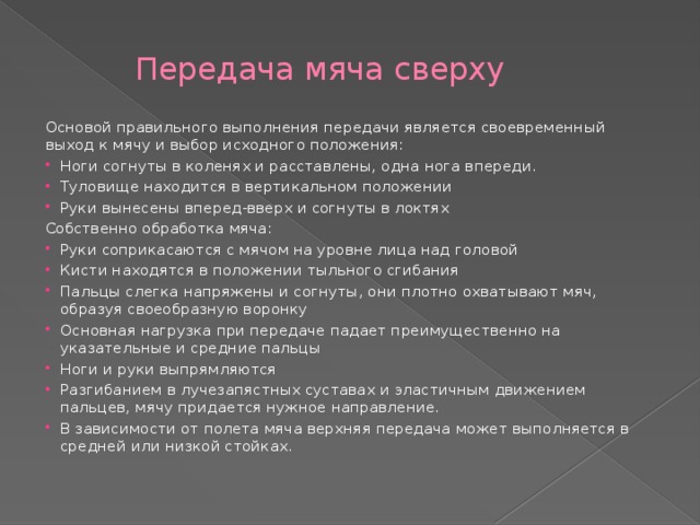 Передача мяча сверху Основой правильного выполнения передачи является своевременный выход к мячу и выбор исходного положения: Ноги согнуты в коленях и расставлены, одна нога впереди. Туловище находится в вертикальном положении Руки вынесены вперед-вверх и согнуты в локтях Собственно обработка мяча: Руки соприкасаются с мячом на уровне лица над головой Кисти находятся в положении тыльного сгибания Пальцы слегка напряжены и согнуты, они плотно охватывают мяч, образуя своеобразную воронку Основная нагрузка при передаче падает преимущественно на указательные и средние пальцы Ноги и руки выпрямляются Разгибанием в лучезапястных суставах и эластичным движением пальцев, мячу придается нужное направление. В зависимости от полета мяча верхняя передача может выполняется в средней или низкой стойках. 