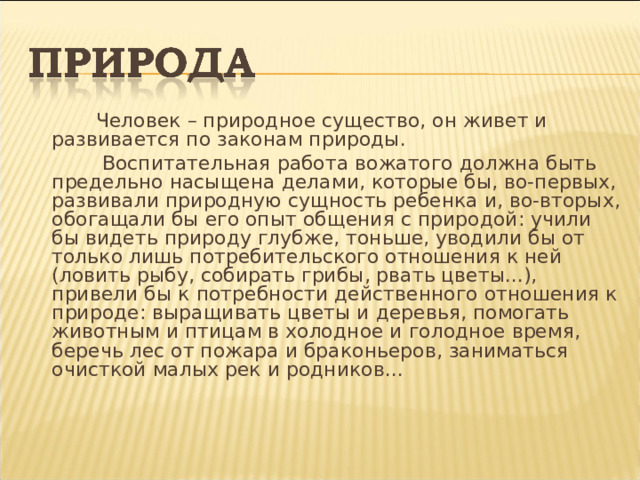  Человек – природное существо, он живет и развивается по законам природы.  Воспитательная работа вожатого должна быть предельно насыщена делами, которые бы, во-первых, развивали природную сущность ребенка и, во-вторых, обогащали бы его опыт общения с природой: учили бы видеть природу глубже, тоньше, уводили бы от только лишь потребительского отношения к ней (ловить рыбу, собирать грибы, рвать цветы...), привели бы к потребности действенного отношения к природе: выращивать цветы и деревья, помогать живот­ным и птицам в холодное и голодное время, беречь лес от пожара и браконьеров, заниматься очисткой малых рек и родников... 
