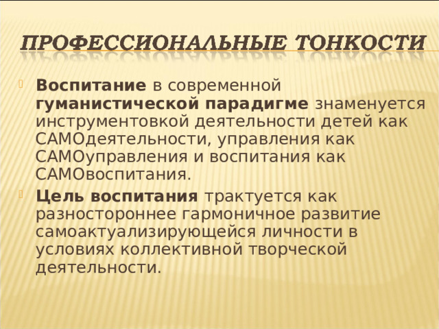 Воспитание в современной гуманистической парадигме знаменуется инструментовкой деятельности детей как САМОдеятельности, управления как САМОуправления и воспитания как САМОвоспитания. Цель воспитания трактуется как разностороннее гармоничное развитие самоактуализирующейся личности в условиях коллективной творческой деятельности.  