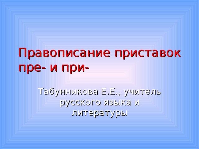 Правописание приставок пре- и при- Табунникова Е.Е., учитель русского языка и литературы 