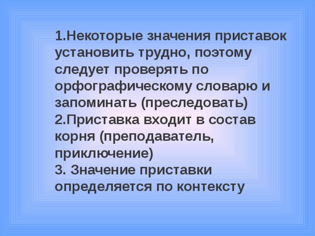 1.Некоторые значения приставок установить трудно, поэтому следует проверять по орфографическому словарю и запоминать (преследовать) 2.Приставка входит в состав корня (преподаватель, приключение) 3. Значение приставки определяется по контексту 