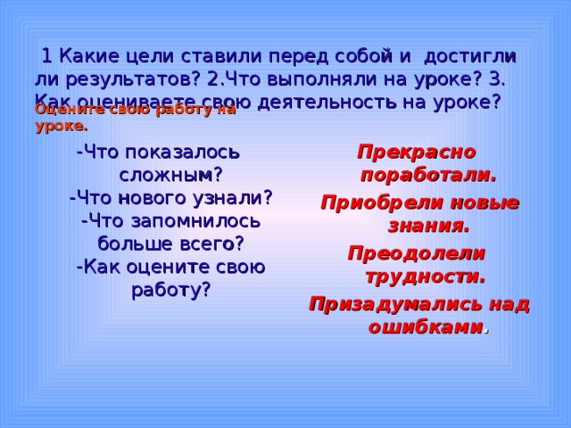   1 Какие цели ставили перед собой и  достигли ли результатов? 2.Что выполняли на уроке? 3. Как оцениваете свою деятельность на уроке?   Оцените свою работу на уроке.  -Что показалось сложным?  -Что нового узнали?  -Что запомнилось больше всего?  -Как оцените свою работу? Прекрасно поработали.  Приобрели новые  знания. Преодолели трудности.  Призадумались над ошибками .  