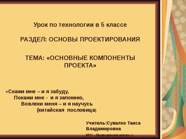  Урок по технологии в 5 классе  РАЗДЕЛ: ОСНОВЫ ПРОЕКТИРОВАНИЯ   ТЕМА: «ОСНОВНЫЕ КОМПОНЕНТЫ ПРОЕКТА» «Скажи мне – и я забуду,  Покажи мне - и я запомню,  Вовлеки меня – и я научусь  (китайская пословица ) Учитель:Сувалко Таиса Владимировна МОУ « Медведевская школа» с. Медведевка Джанкойский р-н Крым  