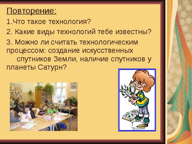 Повторение: 1.Что такое технология? 2. Какие виды технологий тебе известны? 3. Можно ли считать технологическим процессом: создание искусственных спутников Земли, наличие спутников у планеты Сатурн?   