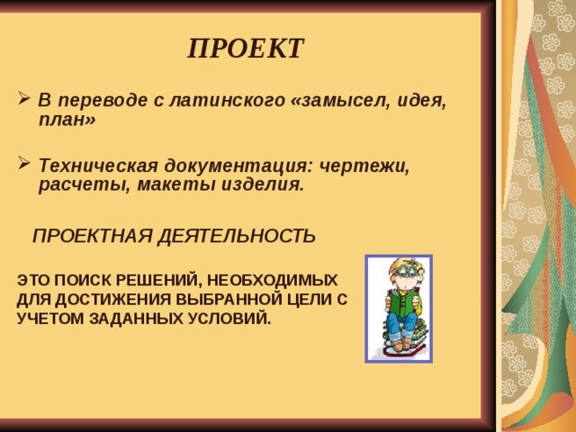  ПРОЕКТ   В переводе с латинского «замысел, идея, план»  Техническая документация: чертежи, расчеты, макеты изделия.   ПРОЕКТНАЯ ДЕЯТЕЛЬНОСТЬ  ЭТО ПОИСК РЕШЕНИЙ, НЕОБХОДИМЫХ ДЛЯ ДОСТИЖЕНИЯ ВЫБРАННОЙ ЦЕЛИ С УЧЕТОМ ЗАДАННЫХ УСЛОВИЙ.   
