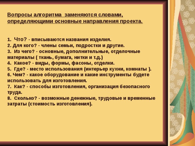Вопросы алгоритма за­меняются словами, определяющими основные направления проекта.   1. Что? - вписываются названия изделия. 2. Для кого? - члены семьи, подростки и другие. 3. Из чего? - основные, дополнительные, отделочные материалы ( ткань, бумага, нитки и т.д.) 4. Какое? - виды, формы, фасоны, отделки. 5. Где? - место использования (интерьер кухни, комнаты ). 6. Чем? - какое оборудование и какие инструменты будете использо­вать для изготовления. 7. Как? - способы изготовления, организация безопасного труда. 8. Сколько? - возможные денежные, трудовые и временные затраты (стоимость изготовления).   