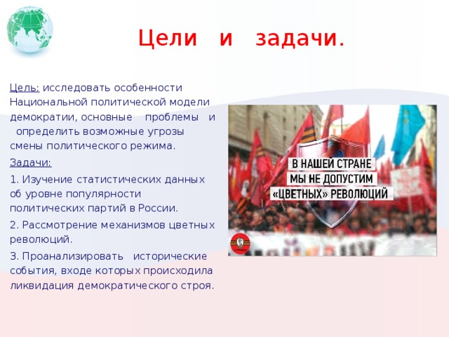   Цели и задачи. Цель: исследовать особенности Национальной политической модели демократии, основные проблемы и определить возможные угрозы смены политического режима. Задачи: 1. Изучение статистических данных об уровне популярности политических партий в России. 2. Рассмотрение механизмов цветных революций. 3. Проанализировать исторические события, входе которых происходила ликвидация демократического строя. Вставьте картинку, на которой отображается одна из географических особенностей вашей страны.  
