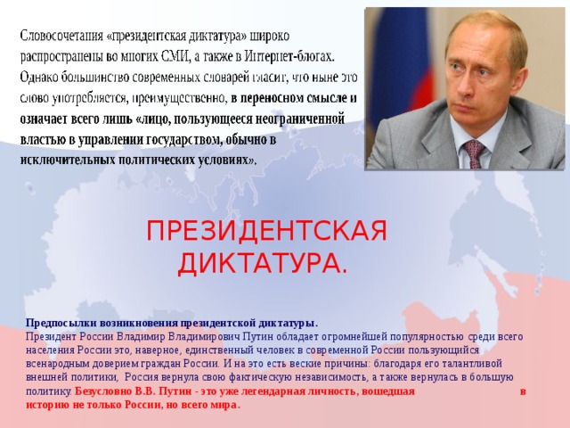 Президентская диктатура. Предпосылки возникновения президентской диктатуры. Президент России Владимир Владимирович Путин обладает огромнейшей популярностью среди всего населения России это, наверное, единственный человек в современной России пользующийся всенародным доверием граждан России. И на это есть веские причины: благодаря его талантливой внешней политики, Россия вернула свою фактическую независимость, а также вернулась в большую политику. Безусловно В.В. Путин - это уже легендарная личность, вошедшая в историю не только России, но всего мира. 