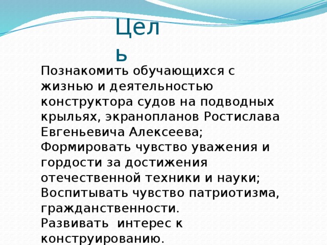 Цель Познакомить обучающихся с жизнью и деятельностью конструктора судов на подводных крыльях, экранопланов Ростислава Евгеньевича Алексеева; Формировать чувство уважения и гордости за достижения отечественной техники и науки; Воспитывать чувство патриотизма, гражданственности. Развивать интерес к конструированию. 
