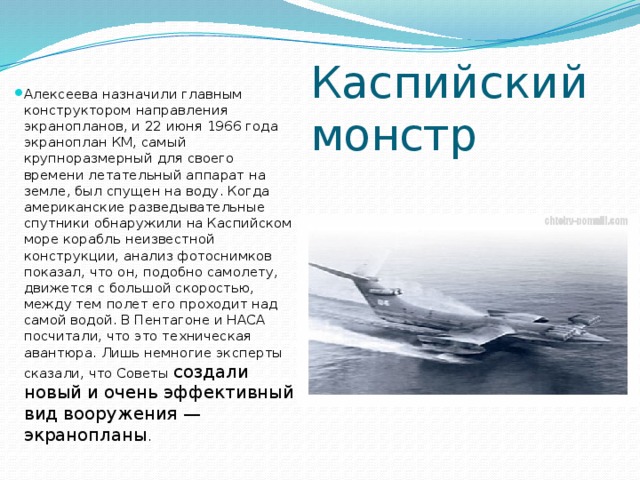 Каспийский монстр Алексеева назначили главным конструктором направления экранопланов, и 22 июня 1966 года экраноплан КМ, самый крупноразмерный для своего времени летательный аппарат на земле, был спущен на воду. Когда американские разведывательные спутники обнаружили на Каспийском море корабль неизвестной конструкции, анализ фотоснимков показал, что он, подобно самолету, движется с большой скоростью, между тем полет его проходит над самой водой. В Пентагоне и НАСА посчитали, что это техническая авантюра. Лишь немногие эксперты сказали, что Советы создали новый и очень эффективный вид вооружения — экранопланы . 