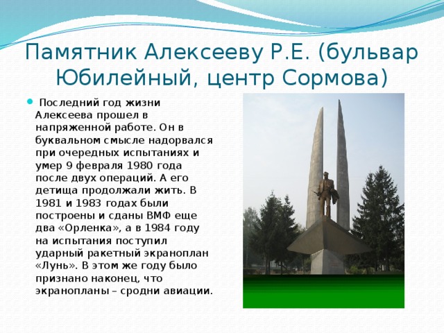 Памятник Алексееву Р.Е. (бульвар Юбилейный, центр Сормова)  Последний год жизни Алексеева прошел в напряженной работе. Он в буквальном смысле надорвался при очередных испытаниях и умер 9 февраля 1980 года после двух операций. А его детища продолжали жить. В 1981 и 1983 годах были построены и сданы ВМФ еще два «Орленка», а в 1984 году на испытания поступил ударный ракетный экраноплан «Лунь». В этом же году было признано наконец, что экранопланы – сродни авиации. 