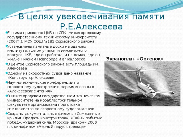 В целях увековечивания памяти Р.Е.Алексеева Его имя присвоено ЦКБ по СПК, Нижегородскому государственному техническому университету (2007г.), МОУ СОШ №183 Сормовского района Установлены памятные доски на зданиях института, где он учился, и инженерного корпуса ЦКБ, где он работал, и на домах, где он жил,-в Нижнем Новгороде и в Чкаловске В центре Сормовского района есть площадь им. Алексеева Одному из скоростных судов дано название «Конструктор Алексеев» Научно-технические конференции по скоростному судостроению переименованы в «Алексеевские чтения» В нижегородском государственном техническом университете на кораблестроительном факультете организована подготовка специалистов по скоростному судовождению Созданы документальные фильмы «Сожженные крылья. Предать конструктора», «Тайны забытых побед», «Ударная сила. Морской дракон»(2006 г.), кинофильм «Черный парус стрельца» Экраноплан «Орленок» 