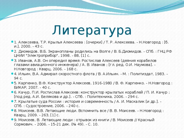 Литература 1. Алексеева, Т.Р. Крылья Алексеева : [очерки] / Т. Р. Алексеева. - Н.Новгород : [б. и.], 2000. - 43 с. 2. Диомидов, В.Б. Экранопланы родились на Волге / В. Б.Диомидов. - СПб. : ГНЦ РФ ЦНИИ 