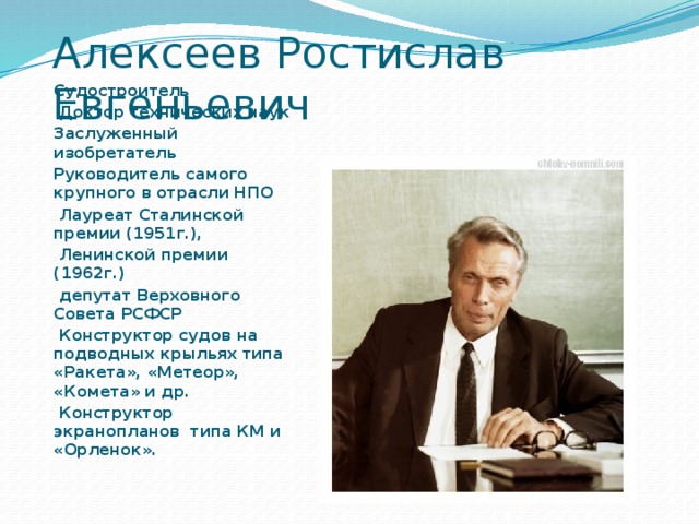 Алексеев Ростислав Евгеньевич Судостроитель  Доктор технических наук Заслуженный изобретатель Руководитель самого крупного в отрасли НПО  Лауреат Сталинской премии (1951г.),  Ленинской премии (1962г.)  депутат Верховного Совета РСФСР  Конструктор судов на подводных крыльях типа «Ракета», «Метеор», «Комета» и др.  Конструктор экранопланов типа КМ и «Орленок». 