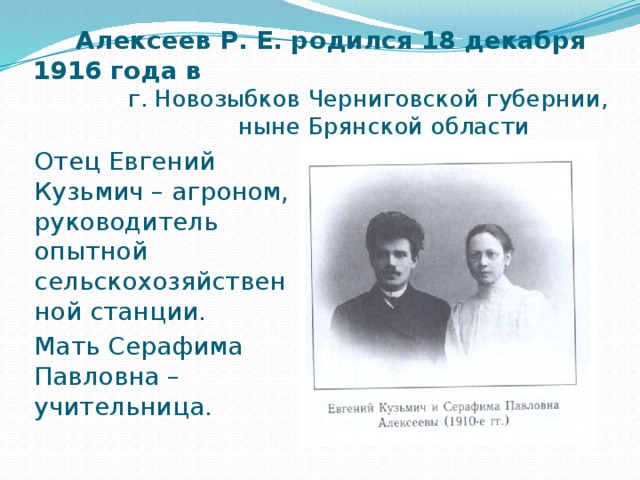  Алексеев Р. Е. родился 18 декабря 1916 года в  г. Новозыбков Черниговской губернии,  ныне Брянской области Отец Евгений Кузьмич – агроном, руководитель опытной сельскохозяйственной станции. Мать Серафима Павловна – учительница. 