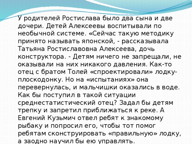 У родителей Ростислава было два сына и две дочери. Детей Алексеевы воспитывали по необычной системе. «Сейчас такую методику принято называть японской, - рассказывала Татьяна Ростиславовна Алексеева, дочь конструктора. - Детям ничего не запрещали, не оказывали на них никакого давления. Как-то отец с братом Толей «спроектировали» лодку-плоскодонку. Но на «испытаниях» она перевернулась, и мальчишки оказались в воде. Как бы поступил в такой ситуации среднестатистический отец? Задал бы детям трепку и запретил приближаться к реке. А Евгений Кузьмич отвел ребят к знакомому рыбаку и попросил его, чтобы тот помог ребятам сконструировать «правильную» лодку, а заодно научил бы ею управлять. 
