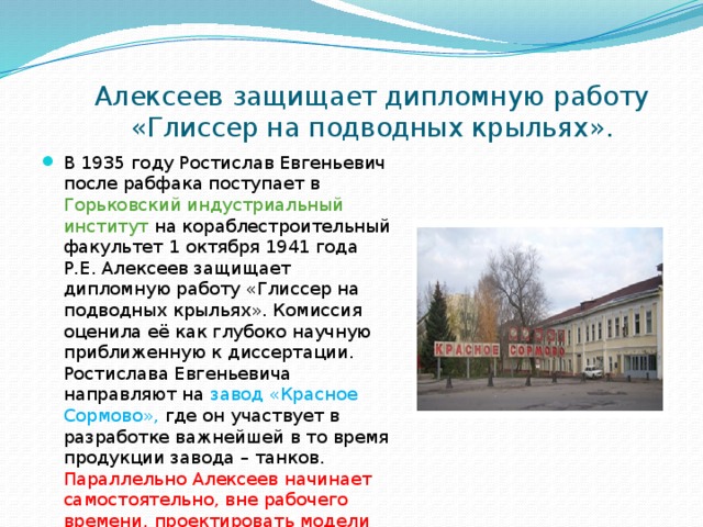  Алексеев защищает дипломную работу «Глиссер на подводных крыльях». В 1935 году Ростислав Евгеньевич после рабфака поступает в Горьковский индустриальный институт на кораблестроительный факультет 1 октября 1941 года Р.Е. Алексеев защищает дипломную работу «Глиссер на подводных крыльях». Комиссия оценила её как глубоко научную приближенную к диссертации. Ростислава Евгеньевича направляют на завод «Красное Сормово», где он участвует в разработке важнейшей в то время продукции завода – танков. Параллельно Алексеев начинает самостоятельно, вне рабочего времени, проектировать модели первых катеров на подводных крыльях. 