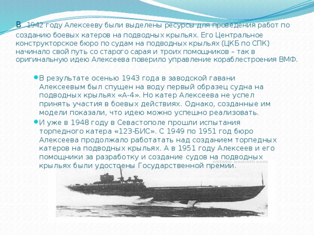 В  1942 году Алексееву были выделены ресурсы для проведения работ по созданию боевых катеров на подводных крыльях. Его Центральное конструкторское бюро по судам на подводных крыльях (ЦКБ по СПК) начинало свой путь со старого сарая и троих помощников – так в оригинальную идею Алексеева поверило управление кораблестроения ВМФ. В результате осенью 1943 года в заводской гавани Алексеевым был спущен на воду первый образец судна на подводных крыльях «А-4». Но катер Алексеева не успел принять участия в боевых действиях. Однако, созданные им модели показали, что идею можно успешно реализовать. И уже в 1948 году в Севастополе прошли испытания торпедного катера «123-БИС». С 1949 по 1951 год бюро Алексеева продолжало работатать над созданием торпедных катеров на подводных крыльях. А в 1951 году Алексеев и его помощники за разработку и создание судов на подводных крыльях были удостоены Государственной премии. 
