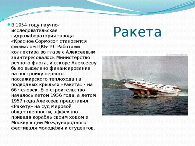 Ракета В 1954 году научно-исследовательская гидролаборатория завода «Красное Сормово» становится филиалом ЦКБ-19. Работами коллектива во главе с Алексеевым заинтересовалось Министерство речного флота, и вскоре Алексееву было выделено финансирование на постройку первого пассажирского теплохода на подводных крыльях «Ракета» - на 66 человек. Его строительство началось летом 1956 года, а летом 1957 года Алексеев представил «Ракету» на суд мировой общественности, эффектно приведя корабль своим ходом в Москву в дни Международного фестиваля молодёжи и студентов. 