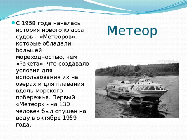 Метеор С 1958 года началась история нового класса судов – «Метеоров», которые обладали большей мореходностью, чем «Ракета», что создавало условия для использования их на озерах и для плавания вдоль морского побережья. Первый «Метеор» - на 130 человек был спущен на воду в октябре 1959 года. 