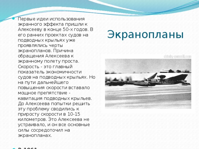 Первые идеи использования экранного эффекта пришли к Алексееву в конце 50-х годов. В его ранних проектах судов на подводных крыльях уже проявлялись черты экранопланов. Причина обращения Алексеева к экранному полету проста. Скорость - это главный показатель экономичности судов на подводных крыльях. Но на пути дальнейшего повышения скорости вставало мощное препятствие - кавитация подводных крыльев. До Алексеева попытки решить эту проблему сводились к приросту скорости в 10-15 километров. Это Алексеева не устраивало, и он все основные силы сосредоточил на экранопланах. В 1961 году первая самоходная пилотируемая модель Алексеева СМ-1 вышла на лед реки Троцы Экранопланы  