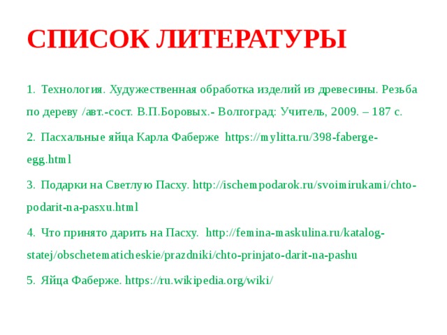 СПИСОК ЛИТЕРАТУРЫ   1.  Технология. Худужественная обработка изделий из древесины. Резьба по дереву /авт.-сост. В.П.Боровых.- Волгоград: Учитель, 2009. – 187 с. 2.  Пасхальные яйца Карла Фаберже https://mylitta.ru/398-faberge-egg.html 3.  Подарки на Светлую Пасху. http://ischempodarok.ru/svoimirukami/chto-podarit-na-pasxu.html 4.  Что принято дарить на Пасху. http://femina-maskulina.ru/katalog-statej/obschetematicheskie/prazdniki/chto-prinjato-darit-na-pashu 5.  Яйца Фаберже. https://ru.wikipedia.org/wiki/ 