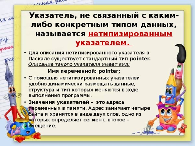 Указатель, не связанный с каким-либо конкретным типом данных, называется нетипизированным указателем. Для описания нетипизированного указателя в Паскале существует стандартный тип pointer. Описание такого указателя имеет вид:  Имя переменной: pointer; С помощью нетипизированных указателей удобно динамически размещать данные, структура и тип которых меняются в ходе выполнения программы. Значения указателей – это адреса переменных в памяти. Адрес занимает четыре байта и хранится в виде двух слов, одно из которых определяет сегмент, второе – смещение. 