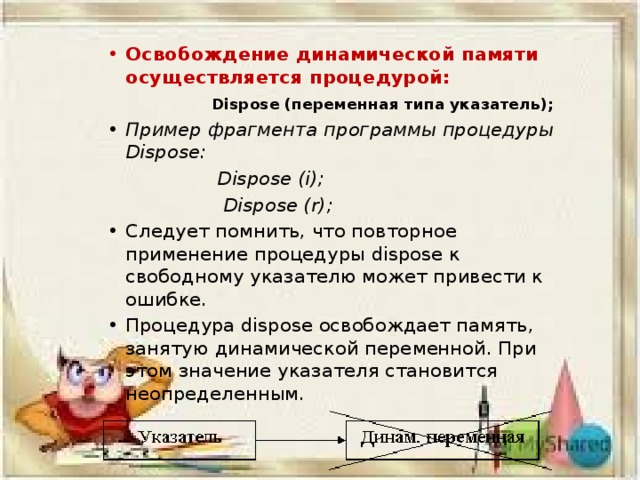 Освобождение динамической памяти осуществляется процедурой:  Dispose (переменная типа указатель); Пример фрагмента программы процедуры Dispose:  Dispose (i);  Dispose (r); Следует помнить, что повторное применение процедуры dispose к свободному указателю может привести к ошибке. Процедура dispose освобождает память, занятую динамической переменной. При этом значение указателя становится неопределенным. 