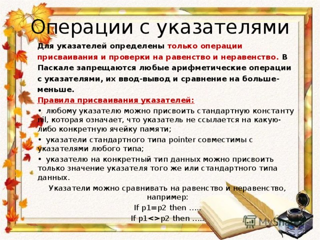Операции с указателями Для указателей определены только операции присваивания и проверки на равенство и неравенство. В Паскале запрещаются любые арифметические операции с указателями, их ввод-вывод и сравнение на больше-меньше. Правила присваивания указателей: •  любому указателю можно присвоить стандартную константу nil, которая означает, что указатель не ссылается на какую-либо конкретную ячейку памяти; •  указатели стандартного типа pointer совместимы с указателями любого типа; •  указателю на конкретный тип данных можно присвоить только значение указателя того же или стандартного типа данных. Указатели можно сравнивать на равенство и неравенство, например: If p1=p2 then ….. If p1p2 then …..  