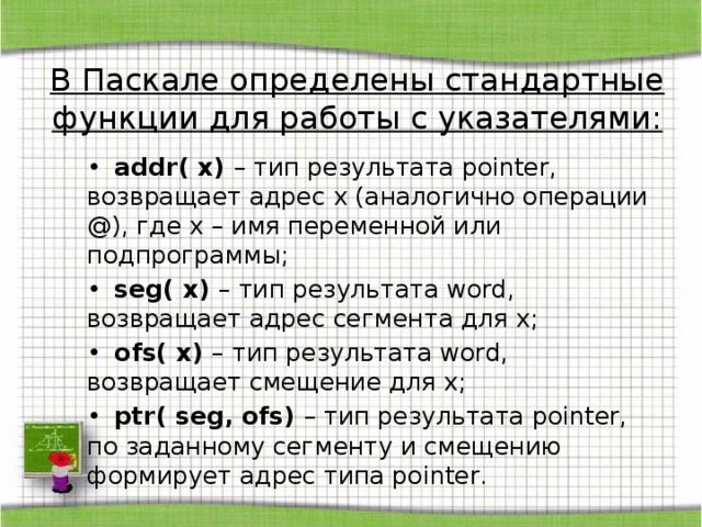 В Паскале определены стандартные функции для работы с указателями: •  addr( x) – тип результата pointer, возвращает адрес x (аналогично операции @), где x – имя переменной или подпрограммы; •  seg( x) – тип результата word, возвращает адрес сегмента для x; •  ofs( x) – тип результата word, возвращает смещение для x; •  ptr( seg, ofs) – тип результата pointer, по заданному сегменту и смещению формирует адрес типа pointer. 